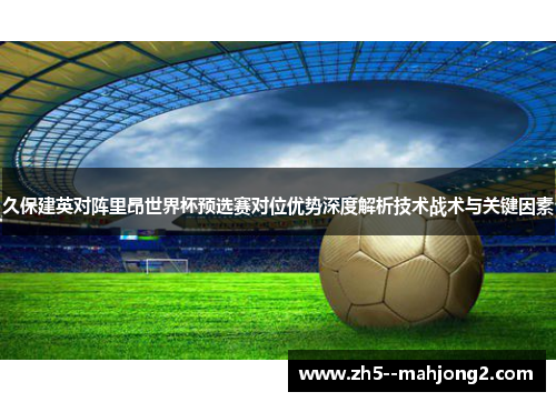久保建英对阵里昂世界杯预选赛对位优势深度解析技术战术与关键因素 久保建英对阵里昂世界杯预选赛对位优势深度解析技术战术与关键因素