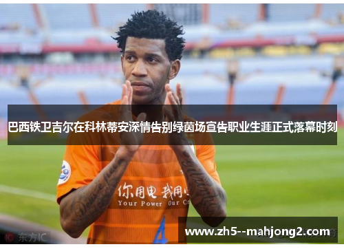 巴西铁卫吉尔在科林蒂安深情告别绿茵场宣告职业生涯正式落幕时刻 巴西铁卫吉尔在科林蒂安深情告别绿茵场宣告职业生涯正式落幕时刻