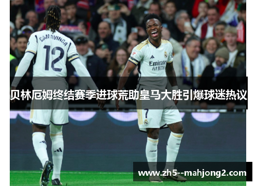 贝林厄姆终结赛季进球荒助皇马大胜引爆球迷热议 贝林厄姆终结赛季进球荒助皇马大胜引爆球迷热议